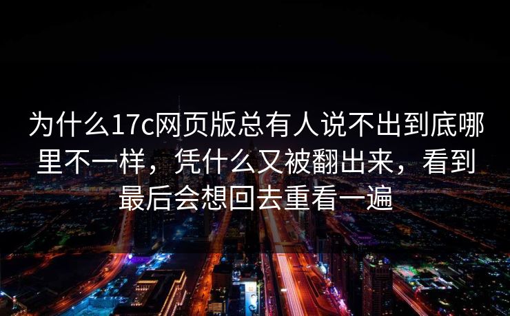 为什么17c网页版总有人说不出到底哪里不一样,凭什么又被翻出来,看到最后会想回去重看一遍 为什么17c网页版总有人说不出到底哪里不一样,凭什么又被翻出来,看到最后会想回去重看一遍