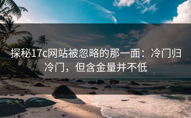 探秘17c网站被忽略的那一面：冷门归冷门，但含金量并不低
