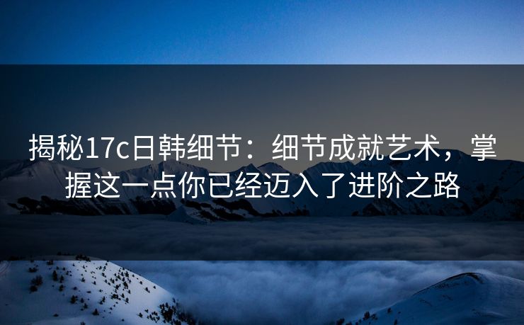 揭秘17c日韩细节:细节成就艺术,掌握这一点你已经迈入了进阶之路 揭秘17c日韩细节:细节成就艺术,掌握这一点你已经迈入了进阶之路