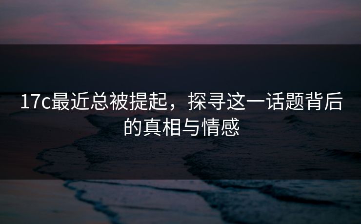 17c最近总被提起，探寻这一话题背后的真相与情感