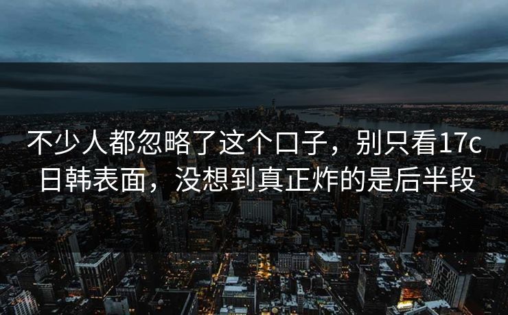 不少人都忽略了这个口子,别只看17c日韩表面,没想到真正炸的是后半段 不少人都忽略了这个口子,别只看17c日韩表面,没想到真正炸的是后半段