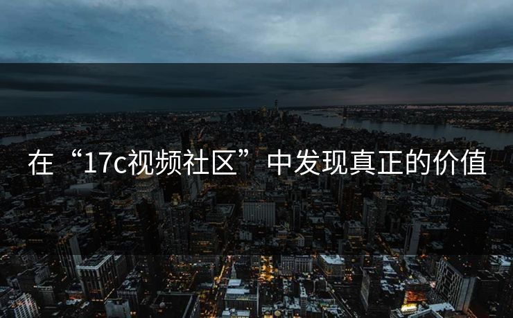 在“17c视频社区”中发现真正的价值 在“17c视频社区”中发现真正的价值