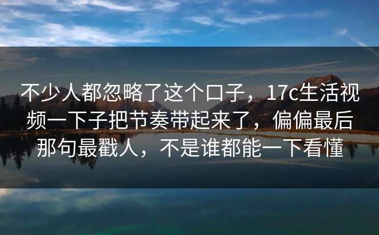 不少人都忽略了这个口子,17c生活视频一下子把节奏带起来了,偏偏最后那句最戳人,不是谁都能一下看懂 不少人都忽略了这个口子,17c生活视频一下子把节奏带起来了,偏偏最后那句最戳人,不是谁都能一下看懂