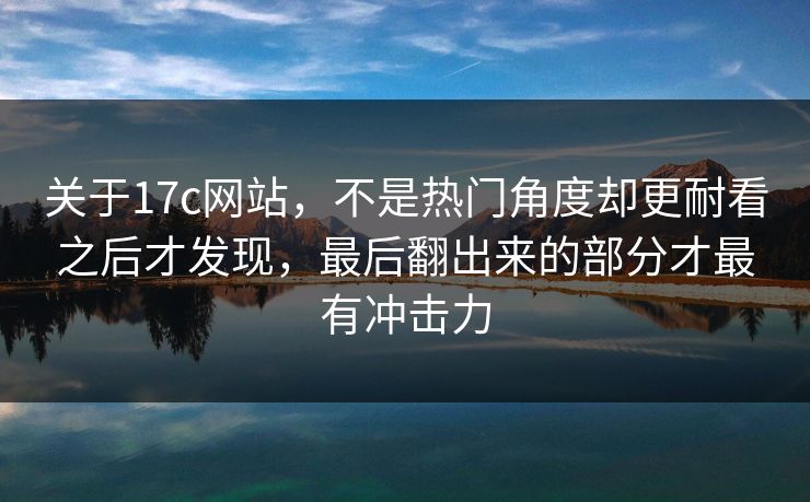 关于17c网站，不是热门角度却更耐看之后才发现，最后翻出来的部分才最有冲击力