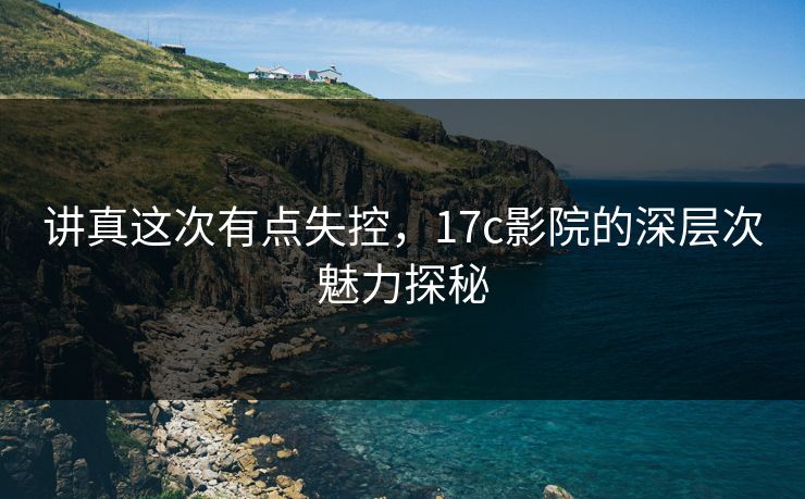 讲真这次有点失控,17c影院的深层次魅力探秘 讲真这次有点失控,17c影院的深层次魅力探秘