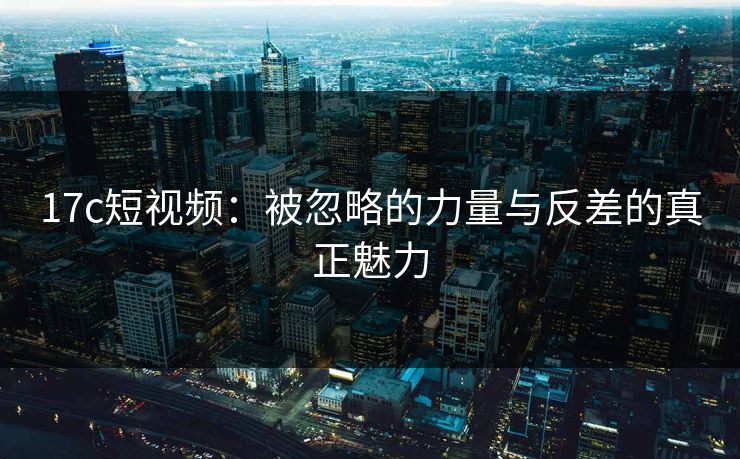 17c短视频：被忽略的力量与反差的真正魅力
