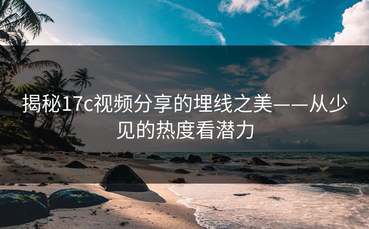 揭秘17c视频分享的埋线之美——从少见的热度看潜力