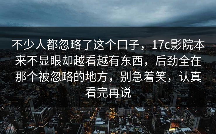 不少人都忽略了这个口子,17c影院本来不显眼却越看越有东西,后劲全在那个被忽略的地方,别急着笑,认真看完再说 不少人都忽略了这个口子,17c影院本来不显眼却越看越有东西,后劲全在那个被忽略的地方,别急着笑,认真看完再说
