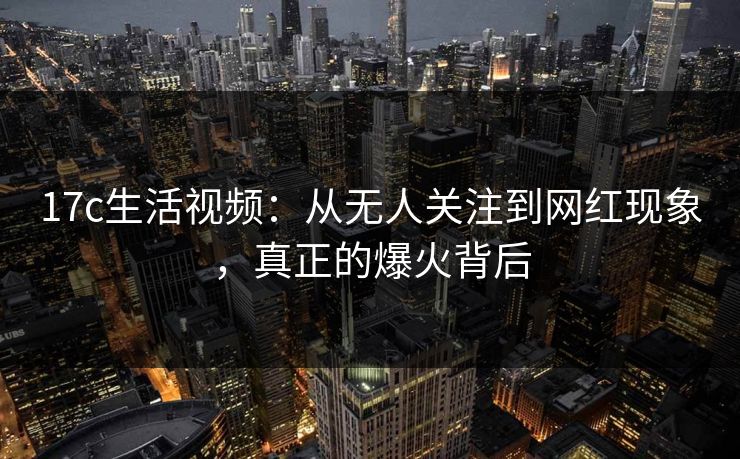 17c生活视频:从无人关注到网红现象,真正的爆火背后 17c生活视频:从无人关注到网红现象,真正的爆火背后